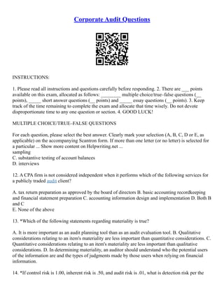 Corporate Audit Questions
INSTRUCTIONS:
1. Please read all instructions and questions carefully before responding. 2. There are ___ points
available on this exam, allocated as follows: ________ multiple choice/true–false questions (__
points), _____ short answer questions (__ points) and _____ essay questions (__ points). 3. Keep
track of the time remaining to complete the exam and allocate that time wisely. Do not devote
disproportionate time to any one question or section. 4. GOOD LUCK!
MULTIPLE CHOICE/TRUE–FALSE QUESTIONS
For each question, please select the best answer. Clearly mark your selection (A, B, C, D or E, as
applicable) on the accompanying Scantron form. If more than one letter (or no letter) is selected for
a particular ... Show more content on Helpwriting.net ...
sampling
C. substantive testing of account balances
D. interviews
12. A CPA firm is not considered independent when it performs which of the following services for
a publicly traded audit client?
A. tax return preparation as approved by the board of directors B. basic accounting recordkeeping
and financial statement preparation C. accounting information design and implementation D. Both B
and C
E. None of the above
13. *Which of the following statements regarding materiality is true?
A. It is more important as an audit planning tool than as an audit evaluation tool. B. Qualitative
considerations relating to an item's materiality are less important than quantitative considerations. C.
Quantitative considerations relating to an item's materiality are less important than qualitative
considerations. D. In determining materiality, an auditor should understand who the potential users
of the information are and the types of judgments made by those users when relying on financial
information.
14. *If control risk is 1.00, inherent risk is .50, and audit risk is .01, what is detection risk per the
 