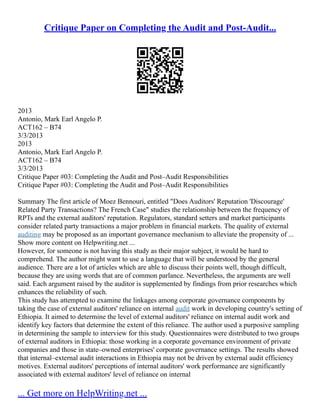 Critique Paper on Completing the Audit and Post-Audit...
2013
Antonio, Mark Earl Angelo P.
ACT162 – B74
3/3/2013
2013
Antonio, Mark Earl Angelo P.
ACT162 – B74
3/3/2013
Critique Paper #03: Completing the Audit and Post–Audit Responsibilities
Critique Paper #03: Completing the Audit and Post–Audit Responsibilities
Summary The first article of Moez Bennouri, entitled "Does Auditors' Reputation 'Discourage'
Related Party Transactions? The French Case" studies the relationship between the frequency of
RPTs and the external auditors' reputation. Regulators, standard setters and market participants
consider related party transactions a major problem in financial markets. The quality of external
auditing may be proposed as an important governance mechanism to alleviate the propensity of ...
Show more content on Helpwriting.net ...
However, for someone is not having this study as their major subject, it would be hard to
comprehend. The author might want to use a language that will be understood by the general
audience. There are a lot of articles which are able to discuss their points well, though difficult,
because they are using words that are of common parlance. Nevertheless, the arguments are well
said. Each argument raised by the auditor is supplemented by findings from prior researches which
enhances the reliability of such.
This study has attempted to examine the linkages among corporate governance components by
taking the case of external auditors' reliance on internal audit work in developing country's setting of
Ethiopia. It aimed to determine the level of external auditors' reliance on internal audit work and
identify key factors that determine the extent of this reliance. The author used a purposive sampling
in determining the sample to interview for this study. Questionnaires were distributed to two groups
of external auditors in Ethiopia: those working in a corporate governance environment of private
companies and those in state–owned enterprises' corporate governance settings. The results showed
that internal–external audit interactions in Ethiopia may not be driven by external audit efficiency
motives. External auditors' perceptions of internal auditors' work performance are significantly
associated with external auditors' level of reliance on internal
... Get more on HelpWriting.net ...
 