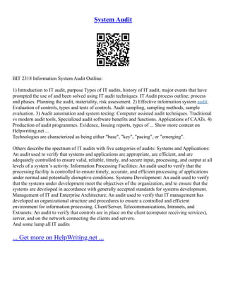 System Audit
BIT 2318 Information System Audit Outline:
1) Introduction to IT audit, purpose Types of IT audits, history of IT audit, major events that have
prompted the use of and been solved using IT audit techniques. IT Audit process outline; process
and phases. Planning the audit, materiality, risk assessment. 2) Effective information system audit.
Evaluation of controls, types and tests of controls. Audit sampling, sampling methods, sample
evaluation. 3) Audit automation and system testing: Computer assisted audit techniques. Traditional
vs modern audit tools, Specialized audit software benefits and functions. Applications of CAATs. 4)
Production of audit programmes. Evidence, Issuing reports, types of ... Show more content on
Helpwriting.net ...
Technologies are characterized as being either "base", "key", "pacing", or "emerging".
Others describe the spectrum of IT audits with five categories of audits: Systems and Applications:
An audit used to verify that systems and applications are appropriate, are efficient, and are
adequately controlled to ensure valid, reliable, timely, and secure input, processing, and output at all
levels of a system 's activity. Information Processing Facilities: An audit used to verify that the
processing facility is controlled to ensure timely, accurate, and efficient processing of applications
under normal and potentially disruptive conditions. Systems Development: An audit used to verify
that the systems under development meet the objectives of the organization, and to ensure that the
systems are developed in accordance with generally accepted standards for systems development.
Management of IT and Enterprise Architecture: An audit used to verify that IT management has
developed an organizational structure and procedures to ensure a controlled and efficient
environment for information processing. Client/Server, Telecommunications, Intranets, and
Extranets: An audit to verify that controls are in place on the client (computer receiving services),
server, and on the network connecting the clients and servers.
And some lump all IT audits
... Get more on HelpWriting.net ...
 