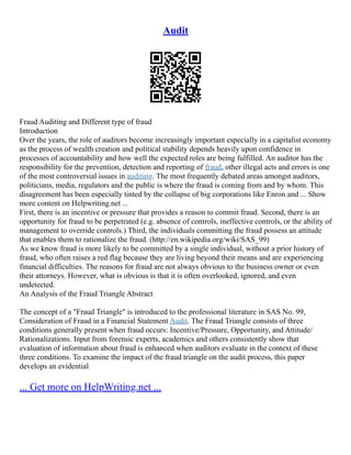 Audit
Fraud Auditing and Different type of fraud
Introduction
Over the years, the role of auditors become increasingly important especially in a capitalist economy
as the process of wealth creation and political stability depends heavily upon confidence in
processes of accountability and how well the expected roles are being fulfilled. An auditor has the
responsibility for the prevention, detection and reporting of fraud, other illegal acts and errors is one
of the most controversial issues in auditing. The most frequently debated areas amongst auditors,
politicians, media, regulators and the public is where the fraud is coming from and by whom. This
disagreement has been especially tinted by the collapse of big corporations like Enron and ... Show
more content on Helpwriting.net ...
First, there is an incentive or pressure that provides a reason to commit fraud. Second, there is an
opportunity for fraud to be perpetrated (e.g. absence of controls, ineffective controls, or the ability of
management to override controls.) Third, the individuals committing the fraud possess an attitude
that enables them to rationalize the fraud. (http://en.wikipedia.org/wiki/SAS_99)
As we know fraud is more likely to be committed by a single individual, without a prior history of
fraud, who often raises a red flag because they are living beyond their means and are experiencing
financial difficulties. The reasons for fraud are not always obvious to the business owner or even
their attorneys. However, what is obvious is that it is often overlooked, ignored, and even
undetected.
An Analysis of the Fraud Triangle Abstract
The concept of a "Fraud Triangle" is introduced to the professional literature in SAS No. 99,
Consideration of Fraud in a Financial Statement Audit. The Fraud Triangle consists of three
conditions generally present when fraud occurs: Incentive/Pressure, Opportunity, and Attitude/
Rationalizations. Input from forensic experts, academics and others consistently show that
evaluation of information about fraud is enhanced when auditors evaluate in the context of these
three conditions. To examine the impact of the fraud triangle on the audit process, this paper
develops an evidential
... Get more on HelpWriting.net ...
 
