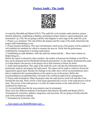 Project Audit : The Audit
As noted by Meredith and Mantel (2012) "The audit life cycle includes audit initiation, project
baseline deﬁnition, establishing a database, preliminary project analysis, report preparation, and
termination" (p. 539). We are going to define what happens in each stage of the audit life cycle:
1. Project audit initiation: This step defines the purpose and the scope of the audit, determines the
proper audit methodology to use.
2. Project baseline definition: This step will determine which areas of the project will be audited. It
will establish the standards for which to measure the area on. Verify that the performance
established by management is meeting expectations.
3. Establishing an audit database: After the audit has started and the ... Show more content on
Helpwriting.net ...
Before the report is released to other members, the auditor will present the findings to the PM so
they can be prepared and not blindsided during the presentation. As the authors mentioned this audit
is to help improve the process in the project not to find someone to blame for faults.
5. Audit report preparation: This stage of the audit life cycle will take the information from the
preliminary analysis and prepare the audit report. The report will be made to whatever format the
organization agreed upon. Besides the findings in the audit, there will be recommendations and a
plan to implement the recommendations in the report to use on the project. Before the
recommendations are published they will need to be verified an approved by management.
6. Project audit termination: When the project ends, the audit process itself will end after it has
finished the last task. There will be a final report generated and a review of the audit process will be
done. The review of the audit process is to look for improvements in the audit and how it was
conducted for future use.
32. List and brieﬂy describe the ways projects may be terminated.
There were four different methods of termination described by Meredith and Mantel (2012).
Termination by extinction, addition, integration, and starvation. We are going to briefly describe
each of the termination methods.
1. Termination by Extinction: This
... Get more on HelpWriting.net ...
 
