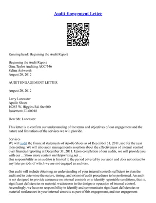 Audit Engagment Letter
Running head: Beginning the Audit Report
Beginning the Audit Report
Gina Taylor Auditing ACC/546
Selina Ashworth
August 20, 2012
AUDIT ENGAGEMENT LETTER
August 20, 2012
Larry Lancaster
Apollo Shoes
10253 W. Higgins Rd. Ste 600
Rosemont, IL 60018
Dear Mr. Lancaster:
This letter is to confirm our understanding of the terms and objectives of our engagement and the
nature and limitations of the services we will provide.
Services
We will audit the financial statements of Apollo Shoes as of December 31, 2011, and for the year
then ending. We will also audit management's assertion about the effectiveness of internal control
over financial reporting at December 31, 2011. Upon completion of our audits, we will provide you
with our ... Show more content on Helpwriting.net ...
Our responsibility as an auditor is limited to the period covered by our audit and does not extend to
any later periods of which we are not engaged as auditors.
Our audit will include obtaining an understanding of your internal controls sufficient to plan the
audit and to determine the nature, timing, and extent of audit procedures to be performed. An audit
is not designed to provide assurance on internal controls or to identify reportable conditions, that is,
significant deficiencies or material weaknesses in the design or operation of internal control.
Accordingly, we have no responsibility to identify and communicate significant deficiencies or
material weaknesses in your internal controls as part of this engagement, and our engagement
 