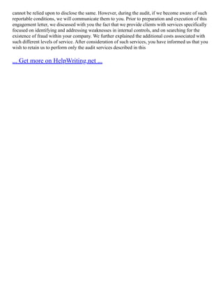 cannot be relied upon to disclose the same. However, during the audit, if we become aware of such
reportable conditions, we will communicate them to you. Prior to preparation and execution of this
engagement letter, we discussed with you the fact that we provide clients with services specifically
focused on identifying and addressing weaknesses in internal controls, and on searching for the
existence of fraud within your company. We further explained the additional costs associated with
such different levels of service. After consideration of such services, you have informed us that you
wish to retain us to perform only the audit services described in this
... Get more on HelpWriting.net ...
 