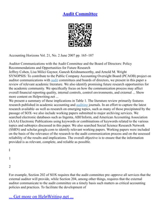 Audit Committee
Accounting Horizons Vol. 21, No. 2 June 2007 pp. 165–187
Auditor Communications with the Audit Committee and the Board of Directors: Policy
Recommendations and Opportunities for Future Research
Jeffrey Cohen, Lisa Milici Gaynor, Ganesh Krishnamoorthy, and Arnold M. Wright
SYNOPSIS: To contribute to the Public Company Accounting Oversight Board (PCAOB) project on
auditor communications with audit committees and boards of directors, we present in this paper a
review of relevant academic literature. We also identify promising future research opportunities for
the academic community. We speciﬁcally focus on how the communication process may affect
overall ﬁnancial reporting quality, internal controls, control environments, and external ... Show
more content on Helpwriting.net ...
We present a summary of these implications in Table 1. The literature review primarily features
research published in academic accounting and auditing journals. In an effort to capture the latest
research available–as well as research on emerging topics, such as many of those precipitated by the
passage of SOX–we also include working papers submitted to major archiving services. We
searched electronic databases such as Ingenta, ABI/Inform, and American Accounting Association
(AAA) Electronic Publications using keywords or combinations of keywords related to the various
topics and subtopics discussed in this paper. We also searched Social Science Research Network
(SSRN) and scholar.google.com to identify relevant working papers. Working papers were included
on the basis of the relevance of the research to the audit communication process and on the assessed
reliability of the results and implications. The overall objective is to ensure that the information
provided is as relevant, complete, and reliable as possible.
I
1
2
For example, Section 202 of SOX requires that the audit committee pre–approve all services that the
external auditor will provide, while Section 204, among other things, requires that the external
auditor communicate to the audit committee on a timely basis such matters as critical accounting
policies and practices. To facilitate the development of
... Get more on HelpWriting.net ...
 