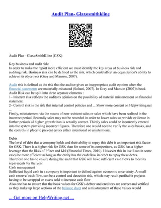 Audit Plan- Glaxosmithkline
Audit Plan– GlaxoSmithKline (GSK)
Key business and audit risk:
In order to make the report more efficient we must identify the key areas of business risk and
auditing risk. Business risk can be defined as the risk, which could affect an organization's ability to
achieve its objectives (Gray and Manson, 2007).
Audit risk is defined as the risk that the auditor gives an inappropriate audit opinion when the
financial statements are materially misstated (Soltani, 2007). In Gray and Manson (2007)'s book
Audit Risk can be split into three separate elements :
1– Inherent risk reflects the auditor's opinion on the possibility of material misstatement on financial
statement.
2– Control risk is the risk that internal control policies and ... Show more content on Helpwriting.net
...
Firstly, misstatement via the means of non–existent sales or sales which have been realised in the
incorrect period. Secondly sales may not be recorded in order to lower sales so provide evidence in
further periods of higher growth than is actually correct. Thirdly sales could be incorrectly entered
into the system providing incorrect figures. Therefore one would need to verify the sales books, and
the controls in place to prevent errors either intentional or unintentional.
Debts
The level of debt that a company holds and their ability to repay this debt is an important risk factor
for GSK. There is a higher risk for GSK than for some of its competitors, as GSK has a higher
leverage than the likes of Pfizer and J&J (Financial Times, 2010). However this in itself can in some
cases be more efficient as long as the entity has the cash flow in order to repay these debts.
Therefore one has to ensure during the audit that GSK will have sufficient cash flows to meet its
repayments for the year.
Cash management
Sufficient liquid cash in a company is important to defend against economic uncertainty. A small
cash reserve/ cash flow, can be a control and detection risk, which may result profitable projects
having to be scrapped or assets sold to increase cash flow
Also one has to ensure that the book values for GSK's debtor and creditors are correct and verified
as they make up large sections of the balance sheet and a misstatement of these values would
... Get more on HelpWriting.net ...
 