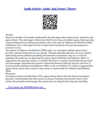Audit Activity, Audit, And Agency Theory
Abstract
Based on a number of researches conducted by the prior papers about audit activity, audit price and
agency theory. This short paper will provide a brief review focus on whether agency theory provides
a general framework for audit pricing majorly refer to the study by Nikkinen and Sahlstron (2004).
Furthermore, this is short paper also try to make further discussion from personal perspective.
Literature review
The purpose of Nikkinen and Sahlstron (2004) study is to 'investigate whether agency theory
provides a general framework for audit pricing.' Through analysing audit price in seven countries
representing entirely different accounting and economics environment, they try to verify the
hypothesis that audit fees are determined by agency theory (Nikkinen and Sahlstron, 2004). As
suggested by the regression analysis, it confirms that there is a negative relationship between audit
fees and manager ownership and a positive relationship between audit fees and free cash flow in
several countries (Nikkinen and Sahlstron, 2004). As the overall R2is 0.78, which is suggested that
agency theory can be used, at least to some extent, to explain audit fee (Nikkinen and Sahlstron,
2004)
Discussion
According to Jensen and Meckling (1976), agency theory derives from the financial economics
literature, which postulate that firm consist of a nexus of contracts between the owners of the
entities (the principles) and manager (the agents) who are charged with using and controlling
... Get more on HelpWriting.net ...
 