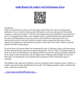 Audit Report On Audit Cycle Performance Essay
Introduction
Audit cycle performance consists of several stages and the basic first stages are planning and
preliminary survey in order to obtain general information on all areas and aspects of the audited
company as well as the company 's activities and strategies that can be obtained in a short period of
time. To accomplish these stages, some important points is needed including the understanding of
the entity, identifying the key areas (key control), set the objectives and scope of the audit,
determine the criteria of the audit, identify the audit evidence, prepare the preliminary survey,
organize the preparation of the detailed test program, collect and test the audit evidence, and lastly
generate the audit working papers.
Up to this point, the internal auditor has completed the work of collecting, testing, and documenting
the data and information in the form of audit working papers. The next step is to manage this data in
order in the form of audit findings. The findings of this test need to be easily and quickly understood
by the reader to then communicate with the audited entity. Preparing audit findings activity is the
final stage of conducting the exam (detailed audit examination) before entering the stage of
reporting.
The findings of the audit can be defined as an area of potential control weakness, policy violation, or
another issue that has been identified during the audit. The findings generally outline a problem that
exists, a particular situation that
... Get more on HelpWriting.net ...
 
