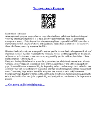 Taxpayer Audit Program
Examination techniques
A taxpayer audit program must embrace a range of methods and techniques for determining and
verifying a taxpayer's income if it is to be an effective component of a balanced compliance
management strategy. Detecting and deterring non–compliance requires biber (2010) more than a
mere examination of a taxpayer's books and records and necessitates an analysis of the taxpayer's
financial affairs to correctly assess tax liabilities.
Direct methods, often referred to as specific issue or specific item methods; rely upon verification of
income or expenses by direct reference to the books and records used to prepare the tax declaration.
Adjustments to declarations or assessments are supported by specific evidence in relation ... Show
more content on Helpwriting.net ...
Using and sharing this information across the organization, tax administrations may better allocate
work and identify specialist resources or skills Improving competency and addressing capability
gaps: Responsibility and a accountability for improving auditors, audit managers and audit directors
commonly lies with the staff member in question and their direct manager and/or local management
team. Competency improvement should be integrated (not be seen as extra task) into normal
business activities. Together with tax auditing or training departments, human resource departments
(where applicable) often have joint responsibility and be significant contributors to the improvement
process
... Get more on HelpWriting.net ...
 