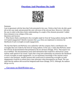 Questions And Questions On Audit
Summary
I am in agreement with the facts that Carly presented in her case. I believe that Carly she did a good
job on her case study and presented this case with most of the relevant facts. However, I did skim
the case in order to develop a better understanding of a couple of the elements presented. I added
those elements to my critique of this case.
Questions and Answers
1. What factors likely contributed to the oversights made by Ernst & Young auditors during the 2004
AA Capital engagement? Identify measures that audit firms can implement to minimize the
likelihood of such oversights on audit engagements.
The fact that Oprins and McNeely were unfamiliar with the company likely contributed to the
oversights that were made by the Ernst & Young auditors. In the case, it states that McNeely asked
the CFO for all documentation that pertained to the tax advances (Knapp, 2015). That request was
never fulfilled. This documentation surely held information that would have allowed for a more
realistic audit opinion to be issued. I agree that a long term relationship can minimize the likelihood
of such oversights on audit engagements. As you mentioned, knowledge of the internal control
system is also pertinent. Another measure that would assist in minimizing oversights on audit
engagements would be to refrain from a time allowance when discrepancies are found. The case
states that the auditors did exceed the budgeted audit hours (Knapp, 2015). Although, the auditors
did go over by
... Get more on HelpWriting.net ...
 