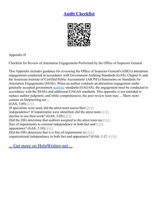 Audit Checklist
Appendix D
Checklist for Review of Attestation Engagements Performed by the Office of Inspector General
This Appendix includes guidance for reviewing the Office of Inspector General's (OIG's) attestation
engagements conducted in accordance with Government Auditing Standards (GAS), Chapter 6, and
the American Institute of Certified Public Accountants' (AICPA's) Statements on Standards for
Attestation Engagements (SSAE). When an auditor conducts an attestation engagement under
generally accepted government auditing standards (GAGAS), the engagement must be conducted in
accordance with the SSAEs and additional GAGAS standards. This appendix is not intended to
replace auditor judgment, and while comprehensive, the peer review team may ... Show more
content on Helpwriting.net ...
(GAS, 3.09) | | | | |
|If specialists were used, did the attest team assess their | | | | |
|independence? If impairments were identified, did the attest team | | | | |
|decline to use their work? (GAS, 3.05) | | | | |
|Did the OIG determine that auditors assigned to the attest team are | | | | |
|free of impairments to external independence in both fact and | | | | |
|appearance? (GAS, 3.10) | | | | |
|Did the OIG determine that it is free of impairments to | | | | |
|organizational independence in both fact and appearance? (GAS, 3.12 –| | | | |
... Get more on HelpWriting.net ...
 
