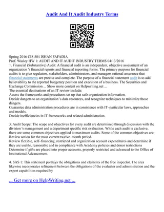 Audit And It Audit Industry Terms
Spring 2016 CIS 584 ISHAN FAFADIA
Prof. Wasley HW 1: AUDIT AND IT AUDIT INDUSTRY TERMS 04/13/2016
1. Financial (Substantive) Audit: A financial audit is an independent, objective assessment of an
organization 's financial reports and financial reporting forms. The primary purpose for financial
audits is to give regulators, stakeholders, administrators, and managers rational assurance that
financial statements are precise and complete. The purpose of a financial statement audit is to add
believability to the reported budgetary position and execution of a business. The Securities and
Exchange Commission ... Show more content on Helpwriting.net ...
The essential destinations of an IT review include:
Assess the frameworks and procedures set up that safe organization information.
Decide dangers to an organization 's data resources, and recognize techniques to minimize those
dangers.
Guarantee data administration procedures are in consistence with IT–particular laws, approaches
and models.
Decide inefficiencies in IT frameworks and related administration.
3. Audit Scope: The scope and objectives for every audit are determined through discussion with the
division 's management and a department specific risk evaluation. While each audit is exclusive,
there are some common objectives applied to maximum audits. Some of the common objectives are:
Review action for the most current twelve–month period.
Review flexible, self–financing, restricted and organization account expenditures and determine if
they are usable, reasonable and in compliance with Academy policies and donor restrictions
Determine if gifts are placed into proper accounts, properly restricted and advanced to the Office of
Institutional Advancement.
4. SAS 1: This statement portrays the obligations and elements of the free inspector. The area
likewise incorporates refinement between the obligations of the evaluator and administration and the
expert capabilities required by
... Get more on HelpWriting.net ...
 