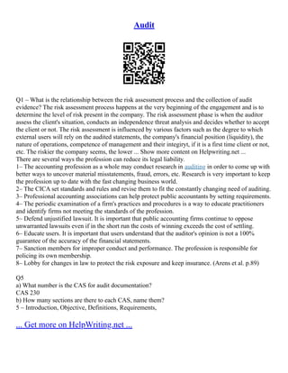 Audit
Q1 – What is the relationship between the risk assessment process and the collection of audit
evidence? The risk assessment process happens at the very beginning of the engagement and is to
determine the level of risk present in the company. The risk assessment phase is when the auditor
assess the client's situation, conducts an independence threat analysis and decides whether to accept
the client or not. The risk assessment is influenced by various factors such as the degree to which
external users will rely on the audited statements, the company's financial position (liquidity), the
nature of operations, competence of management and their integiryt, if it is a first time client or not,
etc. The riskier the company seems, the lower ... Show more content on Helpwriting.net ...
There are several ways the profession can reduce its legal liability.
1– The accounting profession as a whole may conduct research in auditing in order to come up with
better ways to uncover material misstatements, fraud, errors, etc. Research is very important to keep
the profession up to date with the fast changing business world.
2– The CICA set standards and rules and revise them to fit the constantly changing need of auditing.
3– Professional accounting associations can help protect public accountants by setting requirements.
4– The periodic examination of a firm's practices and procedures is a way to educate practitioners
and identify firms not meeting the standards of the profession.
5– Defend unjustified lawsuit. It is important that public accounting firms continue to oppose
unwarranted lawsuits even if in the short run the costs of winning exceeds the cost of settling.
6– Educate users. It is important that users understand that the auditor's opinion is not a 100%
guarantee of the accuracy of the financial statements.
7– Sanction members for improper conduct and performance. The profession is responsible for
policing its own membership.
8– Lobby for changes in law to protect the risk exposure and keep insurance. (Arens et al. p.89)
Q5
a) What number is the CAS for audit documentation?
CAS 230
b) How many sections are there to each CAS, name them?
5 – Introduction, Objective, Definitions, Requirements,
... Get more on HelpWriting.net ...
 