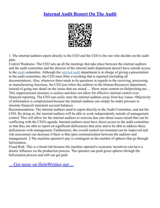 Internal Audit Report On The Audit
1. The internal auditors report directly to the CEO and the CEO is the one who decides on the audit
plan.
Control Weakness: The CEO sets up all the meetings that take place between the internal auditors
and the audit committee and the director of the internal audit department doesn't have outside access
to the audit committee. Although the internal audit department is in charge of giving a presentation
to the audit committee, the CEO must filter everything that is reported (including all
documentation). Also, whenever there tends to be questions in regards to the receiving, processing
or manufacturing functions, the CEO just refers the auditors to the Human Resources department,
instead of going into detail on the issues that are raised. ... Show more content on Helpwriting.net ...
This organizational structure is useless and does not allow for effective internal control over
financial reporting. The CEO can easily steer the internal auditors away from key issues. Objectivity
of information is compromised because the internal auditors can simply be under pressure to
misstate financial statement account balances.
Recommendation: The internal auditors need to report directly to the Audit Committee, and not the
CEO. By doing so, the internal auditors will be able to work independently outside of management
control. This will allow for the internal auditors to exercise due care about issues raised that can be
conflicting with the CEO's agenda. Internal auditors must have direct access to the audit committee
so that they are able to report on significant deficiencies that arise and to be able to address these
deficiencies with management. Furthermore, the overall control environment can be improved and
risk assessment can decrease if there is that open communication between the auditors and
management. 2.The machine operator's pay is contingent on the number of spheres that go through
helixination.
Fraud Risk: This is a fraud risk because the machine operator's economic incentives can have a
drastic influence on the production process. The operator can push green spheres through the
helixination process and still can get paid
... Get more on HelpWriting.net ...
 
