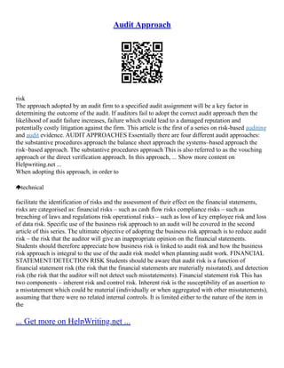Audit Approach
risk
The approach adopted by an audit firm to a specified audit assignment will be a key factor in
determining the outcome of the audit. If auditors fail to adopt the correct audit approach then the
likelihood of audit failure increases, failure which could lead to a damaged reputation and
potentially costly litigation against the firm. This article is the first of a series on risk‑based auditing
and audit evidence. AUDIT APPROACHES Essentially there are four different audit approaches:
the substantive procedures approach the balance sheet approach the systems–based approach the
risk–based approach. The substantive procedures approach This is also referred to as the vouching
approach or the direct verification approach. In this approach, ... Show more content on
Helpwriting.net ...
When adopting this approach, in order to
technical
facilitate the identification of risks and the assessment of their effect on the financial statements,
risks are categorised as: financial risks – such as cash flow risks compliance risks – such as
breaching of laws and regulations risk operational risks – such as loss of key employee risk and loss
of data risk. Specific use of the business risk approach to an audit will be covered in the second
article of this series. The ultimate objective of adopting the business risk approach is to reduce audit
risk – the risk that the auditor will give an inappropriate opinion on the financial statements.
Students should therefore appreciate how business risk is linked to audit risk and how the business
risk approach is integral to the use of the audit risk model when planning audit work. FINANCIAL
STATEMENT/DETECTION RISK Students should be aware that audit risk is a function of
financial statement risk (the risk that the financial statements are materially misstated), and detection
risk (the risk that the auditor will not detect such misstatements). Financial statement risk This has
two components – inherent risk and control risk. Inherent risk is the susceptibility of an assertion to
a misstatement which could be material (individually or when aggregated with other misstatements),
assuming that there were no related internal controls. It is limited either to the nature of the item in
the
... Get more on HelpWriting.net ...
 