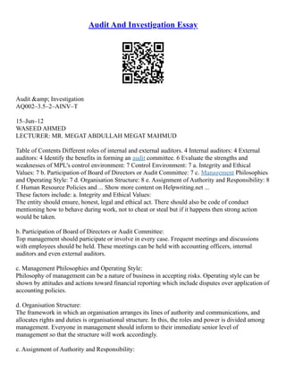 Audit And Investigation Essay
Audit &amp; Investigation
AQ002–3.5–2–AINV–T
15–Jun–12
WASEED AHMED
LECTURER: MR. MEGAT ABDULLAH MEGAT MAHMUD
Table of Contents Different roles of internal and external auditors. 4 Internal auditors: 4 External
auditors: 4 Identify the benefits in forming an audit committee. 6 Evaluate the strengths and
weaknesses of MPL's control environment: 7 Control Environment: 7 a. Integrity and Ethical
Values: 7 b. Participation of Board of Directors or Audit Committee: 7 c. Management Philosophies
and Operating Style: 7 d. Organisation Structure: 8 e. Assignment of Authority and Responsibility: 8
f. Human Resource Policies and ... Show more content on Helpwriting.net ...
These factors include: a. Integrity and Ethical Values:
The entity should ensure, honest, legal and ethical act. There should also be code of conduct
mentioning how to behave during work, not to cheat or steal but if it happens then strong action
would be taken.
b. Participation of Board of Directors or Audit Committee:
Top management should participate or involve in every case. Frequent meetings and discussions
with employees should be held. These meetings can be held with accounting officers, internal
auditors and even external auditors.
c. Management Philosophies and Operating Style:
Philosophy of management can be a nature of business in accepting risks. Operating style can be
shown by attitudes and actions toward financial reporting which include disputes over application of
accounting policies.
d. Organisation Structure:
The framework in which an organisation arranges its lines of authority and communications, and
allocates rights and duties is organisational structure. In this, the roles and power is divided among
management. Everyone in management should inform to their immediate senior level of
management so that the structure will work accordingly.
e. Assignment of Authority and Responsibility:
 