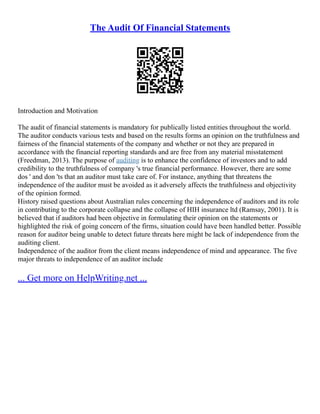 The Audit Of Financial Statements
Introduction and Motivation
The audit of financial statements is mandatory for publically listed entities throughout the world.
The auditor conducts various tests and based on the results forms an opinion on the truthfulness and
fairness of the financial statements of the company and whether or not they are prepared in
accordance with the financial reporting standards and are free from any material misstatement
(Freedman, 2013). The purpose of auditing is to enhance the confidence of investors and to add
credibility to the truthfulness of company 's true financial performance. However, there are some
dos ' and don 'ts that an auditor must take care of. For instance, anything that threatens the
independence of the auditor must be avoided as it adversely affects the truthfulness and objectivity
of the opinion formed.
History raised questions about Australian rules concerning the independence of auditors and its role
in contributing to the corporate collapse and the collapse of HIH insurance ltd (Ramsay, 2001). It is
believed that if auditors had been objective in formulating their opinion on the statements or
highlighted the risk of going concern of the firms, situation could have been handled better. Possible
reason for auditor being unable to detect future threats here might be lack of independence from the
auditing client.
Independence of the auditor from the client means independence of mind and appearance. The five
major threats to independence of an auditor include
... Get more on HelpWriting.net ...
 