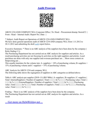 Audit Program
ABCD 1234 AND COMPANY WLL Corporate Office | To: Head – Procurement &amp; StoresCC: |
From : Head – Internal Audit | Report No | Date : |
* Subject: Audit Report on Operations of ABCD 1234 AND COMPANY WLL.
We have done general operations audit of ABCD 1234 AND company WLL from 1.11.2012 to
20.11.2012 and submitting the draft audit report below..
Executive Summary: * There is no ABC analysis of the suppliers have been done by the company (
Refer finding # 1).
The Purchasing Department has not carried out an ABC analysis for suppliers and articles. As a
result purchasing activities are not focusing its activities on the right suppliers and articles. Local
purchases are done with only one supplier and overseas purchases are ... Show more content on
Helpwriting.net ...
This usually translates for the volume into: A–suppliers = 10% of purchasing volume; B–suppliers =
15% of purchasing volume and C–suppliers = 75% of purchasing volume.
ABC Analysis for ABCD 1234 and company WLL
The following table shows the segregation of suppliers in ABC categories as defined above:
Table 6: ABC analysis per supplier (2010–11) (RO '000s) | A–suppliers | B–suppliers | C–suppliers |
Total | InternalSuppliers | Number of suppliers | Total | | | | | | | In % | | | | | | Purchasing value | Total | |
| | | | | In % | | | | | ExternalSuppliers | Number of suppliers | Total | | | | | | | In % | | | | | | Purchasing
value | Total | | | | | | | In % | | | | | Total | Number of suppliers | Total | | | | | | | In % | | | | | | Purchasing
value | Total | | | | | | | In % | | | | |
Finding – There is no ABC analysis of the suppliers have been done by the company.
The Purchasing Department has not carried out an ABC analysis for suppliers and articles. As a
result
... Get more on HelpWriting.net ...
 