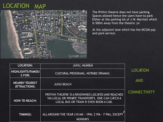 LOCATION MAP
The Prithvi theatre does not have parking
Spaces alloted hence the users have to park
Either at the parking lot of J.W. Marriott which
Is 500m away from the theatre ;or
At the adjacent lane which has the MCGM pay
and park service.
LOCATION
AND
CONNECTIVITY
MONDAYS
LOCATION: JUHU, MUMBAI
HIGHLIGHTS/FAMOU
S FOR:
CULTURAL PROGRAMS, NOTABLY DRAMAS
NEARBY TOURIST
ATTRACTIONS:
U
HOW TO REACH:
PRITHVI THEATRE IS A RENOWNED LOCATED AND REACHED
VIA LOCAL OR PRIVATE TRANSPORTS. ONE CAN CATCH A
LOCAL BUS OR TRAIN R EVEN BOOK A CAB.
TIMINGS: ALLAROUND THE YEAR (10 AM - 1PM; 2 PM - 7 PM), EXCEPT
JUHU BEACH
 