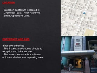 LOCATION
Zaverben auditorium is located in
Ghatkopar (East) Near Rashtriya
Shala, Upashraya Lane.
ENTERANCE AND AXIS
It has two entrances
. The first entrances opens directly to
reception and ticket counter .
. The second entrance is a vehicular
entrance which opens to parking area
 