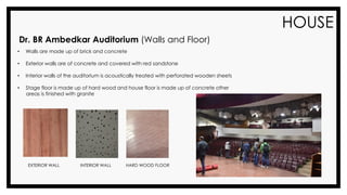 HOUSE
Dr. BR Ambedkar Auditorium (Walls and Floor)
• Walls are made up of brick and concrete
• Exterior walls are of concrete and covered with red sandstone
• Interior walls of the auditorium is acoustically treated with perforated wooden sheets
• Stage floor is made up of hard wood and house floor is made up of concrete other
areas is finished with granite
EXTERIOR WALL INTERIOR WALL HARD WOOD FLOOR
 