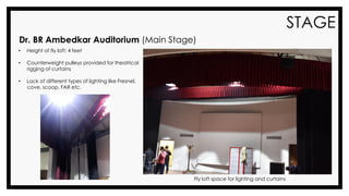 STAGE
• Height of fly loft: 4 feet
• Counterweight pulleys provided for theatrical
rigging of curtains
• Lack of different types of lighting like Fresnel,
cove, scoop, FAR etc.
Dr. BR Ambedkar Auditorium (Main Stage)
Fly loft space for lighting and curtains
 