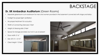 BACKSTAGE
Dr. BR Ambedkar Auditorium (Green Rooms)
• Separate greenroom-cum-washroom for men and women provided in the basement connected with stage and lobby
• Fanlight for proper light ventilation
• No proper treatment for acoustics
• Width of connecting staircase: 5 feet
• Height of dressing slab: 3 feet
• Space for storage provided, but not in use at present
• Door width: 3’-6”
• Size: 20’-6” x 12’-0”
• Clear height: 12 feet
 