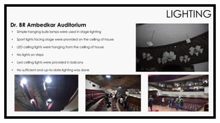 LIGHTING
Dr. BR Ambedkar Auditorium
• Simple hanging bulb lamps were used in stage lighting
• Sport lights facing stage were provided on the celling of house
• LED celling lights were hanging from the celling of house
• No lights on steps
• Led celling lights were provided in balcony
• No sufficient and up-to-date lighting was done
 