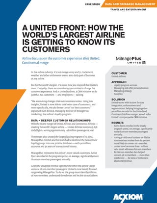 A UNITED FRONT: HOW THE
WORLD’S LARGEST AIRLINE
IS GETTING TO KNOW ITS
CUSTOMERS
CUSTOMER
United Airlines
APPROACH
•	 Loyalty program services
•	 Messaging and offer personalization
•	 Marketing strategy
•	 Analytics
SOLUTION
United teams with Acxiom for data
integration, enhancement and
segmentation, helping bring together
90 million records for the United and
Continental Airlines merger, as well as for
United’s companywide CRM initiative.
RESULTS
•	 Active flyers enrolled in the loyalty
program spend, on average, significantly
more than non-member passengers
annually.
•	 Having a valid email address on file for
non-members makes them 60 percent
more likely to convert to a member.
•	 United now has more than 1 million
valid email addresses for non-members
•	 Richer non-member data helped
convert 4% to members — more than
ever before — for tens of millions in
additional revenue.
In the airline industry, it’s not always sunny and 72. Inclement
weather and other unforeseen events are a daily part of business
at any airline.
But for the world’s largest, it’s about how you respond that matters
most. Every day, there are countless opportunities to change the
customer experience. And at United Airlines, a CRM initiative to do
just that has customers — and employees — talking.
“We are making changes that our customers notice. Using data
insights, United is now able to take better care of customers, and
more specifically, we take better care of our best customers,”
explained Mark Krolick, managing director of MileagePlus
marketing, the airline’s loyalty program.
DATA = DEEPER CUSTOMER RELATIONSHIPS
With the recent merger of United Airlines and Continental Airlines —
creating the world’s largest airline — United Airlines now runs 5,656
daily flights, serving approximately 148 million passengers a year.
The merger also created the largest loyalty program of its kind,
MileagePlus. Krolick and his team had to combine the two airlines’
loyalty groups into one pristine database — with 90 million
accounts and 30 years of transactional history.
MileagePlus represents the airline’s most valued customers. Active
flyers enrolled in the program spend, on average, significantly more
than non-member passengers annually.
Given the untapped revenue opportunity within the airline’s large
universe of non-member passengers, United is now heavily focused
on growing MileagePlus. To do so, the group must identify millions
of non-members, understand them better and be able to reach them.
Airline focuses on the customer experience after United,
Continental merge
TRAVEL AND ENTERTAINMENT
CASE STUDY DATA AND DATABASE MANAGEMENT
 
