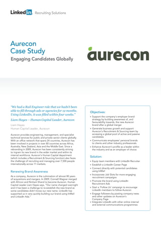 Recruiting Solutions




Aurecon
Case Study
Engaging Candidates Globally




“We had a Rail Engineer role that we hadn’t been
able to fill through ads or agencies for 12 months.                  Objectives:
Using LinkedIn, it was filled within four weeks.”
                                                                     • Support
                                                                                the company’s employer brand
Liam Hayes – Human Capital Leader, Aurecon                             strategy by building awareness of, and
                                                                       favourability towards, the new Aurecon
Liam Hayes                                                             brand after a global merger
Human Capital Leader, Aurecon                                        • Generate business growth and support
                                                                       
                                                                       Aurecon’s Recruitment  Sourcing team by
Aurecon provides engineering, management, and specialist               accessing a global pool of active and passive
technical services for public and private sector clients globally.     candidates
With an office network that spans 24 countries, Aurecon has          • Communicate employees’ personal brands
                                                                       
been involved in projects in over 80 countries across Africa,          to clients and other industry professionals
Australia, New Zealand, Asia and the Middle East. Since a            • Enhance Aurecon’s profile as a leader within
                                                                       
rebranding in 2009, Aurecon has been consistently striving             the industry and as an employer of choice
to ingrain its new brand in the wider market and within its
internal workforce. Aurecon’s Human Capital department
(which includes a Recruitment  Sourcing function) also faces
                                                                     Solution:
the challenge of recruiting and managing over 7,500 people           • Equip
                                                                               team members with LinkedIn Recruiter
internationally across 11 markets.                                   •   Establish a LinkedIn Career Page
                                                                         
                                                                     •   Connect directly with potential candidates
                                                                         
Renewing Brand Awareness                                                 using InMail
                                                                     •   Incorporate Job Slots for more engaging
                                                                         
As a company, Aurecon is the culmination of almost 80 years              recruitment campaigns
of acquisitions and mergers. In 2009, Connell Wagner merged
with Africon and Ninham Shand to become Aurecon. Human               •   Promote the brand using LinkedIn
                                                                         
                                                                         Recruitment Ads
Capital Leader Liam Hayes says, “Our name changed overnight
and it has been a challenge to re-establish the new brand as         •   Start a ‘Follow Us’ campaign to encourage
                                                                         
some candidates didn’t know our new name. LinkedIn has                   LinkedIn members to follow Aurecon
supported us in very quickly building our brand using InMail         •   Engage followers by posting company news
                                                                         
and LinkedIn Ads.”                                                       and other updates on Aurecon’s
                                                                         Company Page
                                                                     •   Integrate LinkedIn with other online internal
                                                                         
                                                                         and external communications programmes
 
