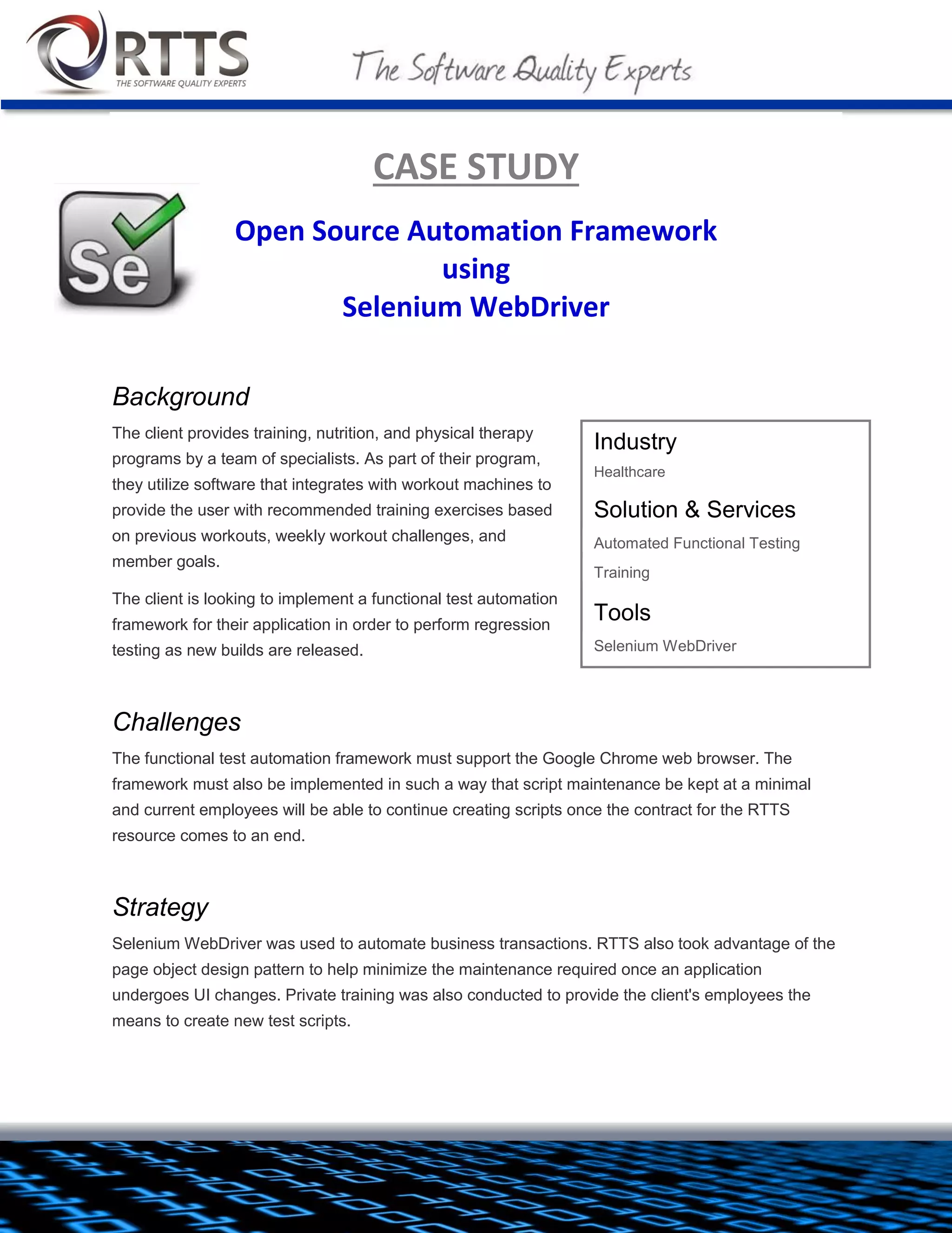 CASE STUDY
Open Source Automation Framework
using
Selenium WebDriver
Background
The client provides training, nutrition, and physical therapy
programs by a team of specialists. As part of their program, they
utilize software that integrates with workout machines to provide
the user with recommended training exercises based on previous
workouts, weekly workout challenges, and member goals.
The client is looking to implement a functional test automation
framework for their application in order to perform regression
testing as new builds are released.
Challenges
The functional test automation framework must support the Google
Chrome web browser. The framework must also be implemented in such a way that script maintenance be
kept at a minimal and current employees will be able to continue creating scripts once the contract for the
RTTS resource comes to an end.
Industry
Healthcare
Solution & Services
 Automated Functional Testing
 Training
Tools
 Selenium WebDriver, JUnit, Eclipse,
Apache Ant, Subversion

 