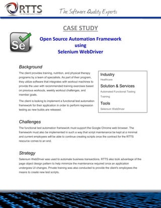 CASE STUDY
Open Source Automation Framework
using
Selenium WebDriver
Background
The client provides training, nutrition, and physical therapy
programs by a team of specialists. As part of their program, they
utilize software that integrates with workout machines to provide
the user with recommended training exercises based on previous
workouts, weekly workout challenges, and member goals.
The client is looking to implement a functional test automation
framework for their application in order to perform regression
testing as new builds are released.
Challenges
The functional test automation framework must support the Google
Chrome web browser. The framework must also be implemented in such a way that script maintenance be
kept at a minimal and current employees will be able to continue creating scripts once the contract for the
RTTS resource comes to an end.
Industry
Healthcare
Solution & Services
 Automated Functional Testing
 Training
Tools
 Selenium WebDriver, JUnit, Eclipse,
Apache Ant, Subversion

 