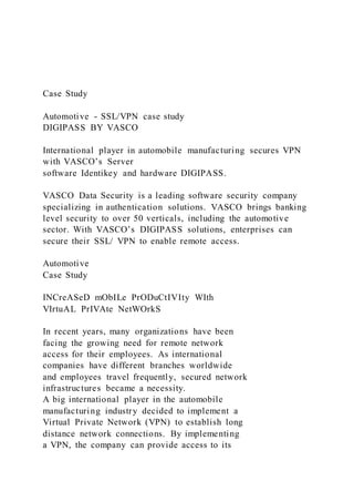 Case Study
Automotive - SSL/VPN case study
DIGIPASS BY VASCO
International player in automobile manufacturing secures VPN
with VASCO’s Server
software Identikey and hardware DIGIPASS.
VASCO Data Security is a leading software security company
specializing in authentication solutions. VASCO brings banking
level security to over 50 verticals, including the automotive
sector. With VASCO’s DIGIPASS solutions, enterprises can
secure their SSL/ VPN to enable remote access.
Automotive
Case Study
INCreASeD mObILe PrODuCtIVIty WIth
VIrtuAL PrIVAte NetWOrkS
In recent years, many organizations have been
facing the growing need for remote network
access for their employees. As international
companies have different branches worldwide
and employees travel frequently, secured network
infrastructures became a necessity.
A big international player in the automobile
manufacturing industry decided to implement a
Virtual Private Network (VPN) to establish long
distance network connections. By implementing
a VPN, the company can provide access to its
 