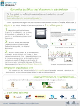 1.La gestión municipal facilita un
fichero PDF a ecoBiometric con los datos
del formulario. La aplicación de firma
muestra en pantalla automáticamente el
documento.
2.Se activa la tableta y muestra al
ciudadanolos datos necesarios para
facilitar la comprensión y la firma del
documento.
3.Según se esta firmando, se ve la imagen de la
firma sobre la aplicación del funcionario. El tablet
captura la imagen de la firma y unos datos biométricos
del firmante que garantizan su identidad. Los datos
captados son presión (512 puntos), aceleración de
escritura manual y velocidad de trazo, que debidamente
tratados, garantizan la validez jurídica del documento.
Integración arquitectura web
Un componente Java ha permitido la integración entre la gestión municipal corporativa del
Ayuntamiento, la aplicación de firma ecoBiometric y el archivo documental.
Garantías jurídicas del documento electrónico
“La firma realizada con ecoBiometric es equiparable a una firma electrónica avanzada “
José Luis Calzada
Licenciado en Derecho. Iurismática Abogados S.L.
Con la captura de firma digitalizada, los trámites con los ciudadanos son más cómodos, eficientes y
seguros. Los nuevos trámites de ventanilla se realizan en 3 sencillos pasos:
Otras referencias en Ayuntamientos …
…que también confían la firma de sus trámites electrónicos a la tecnología de edatalia.com
Personalización fondo de la tableta
Detalle de datos biométricos capturados
… y en otros sectores
edatalia soluciones de firma y documento electrónico
 