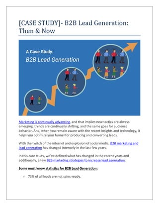 [CASE STUDY]- B2B Lead Generation:
Then & Now
Marketing is continually advancing, and that implies new tactics are always
emerging, trends are continually shifting, and the same goes for audience
behavior. And, when you remain aware with the recent insights and technology, it
helps you optimize your funnel for producing and converting leads.
With the twitch of the internet and explosion of social media, B2B marketing and
lead generation has changed intensely in the last few years.
In this case study, we’ve defined what has changed in the recent years and
additionally, a few B2B marketing strategies to increase lead generation.
Some must know statistics for B2B Lead Generation:
 73% of all leads are not sales-ready.
 