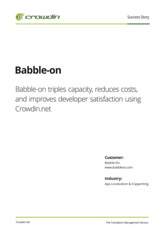 Success Story




Babble-on
Babble-on triples capacity, reduces costs,
and improves developer satisfaction using
Crowdin.net




                             Customer:
                             Babble-On
                             www.ibabbleon.com


                             Industry:
                             App Localization & Copywriting




Crowdin.net                   The Translation Management Service
 