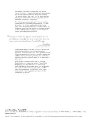 With Babson Executive Education’s client base and the
                    number of solutions it offers continuing to grow, the scalability
                    and reliability of Pivotal CRM have also proven of benefit.
                    “We’re up to 30 users now. I don’t think we would have been
                    able to grow on the systems we were using before, and the
                    operations group loves it,” states Budd.

                    The cost savings are also significant: “In order to reach the
                    growth we’ve had so far, we would have needed a lot more
                    employees than we have now if we did not have Pivotal
                    CRM,” notes Budd. Babson Executive Education believes the
                    operational efficiencies it has realized with the implementation
                    of Pivotal CRM gives it an advantage over other institutions
                    offering executive education programs.




   “    In order to reach the growth we’ve had so far, we
        would have needed a lot more employees than we
        have now if we did not have Pivotal CRM.
                                                                           ”
                                                                         Michael Budd
                                                                 IT Technology Specialist
                                                              Babson Executive Education

                    Looking ahead, Babson Executive Education’s plans include
                    additional customizations to further improve business
                    processes, access for mobile users, and upgrading to Pivotal
                    CRM’s next-generation 6.0 platform to provide an easy-to-use
                    .NET-based smart client and tighter integration with Outlook—
                    the latter a particularly important feature for the organization’s
                    sales users.

                    Budd has also customized Pivotal CRM for Babson’s
                    Center for Women’s Leadership. And with Pivotal CRM’s
                    flexibility and ease of customization, the entire college
                    could now have the opportunity to benefit from all the system
                    has to offer. “It makes sense for us to continue to roll it
                    out to other departments,” opines Budd. “Pivotal CRM’s
                    customizability makes it appealing for testing with other
                    departments on campus.”




Learn More about Pivotal CRM
To learn more about how Pivotal CRM can meet your organization’s unique needs, call us today at +1 877-PIVOTAL (+1 877-748-6825) or visit us
at www.pivotal.com.

Copyright © CDC Software 2007. All rights reserved. The CDC Software logo and Pivotal CRM logo are registered trademarks and/or trademarks of CDC Software.
 