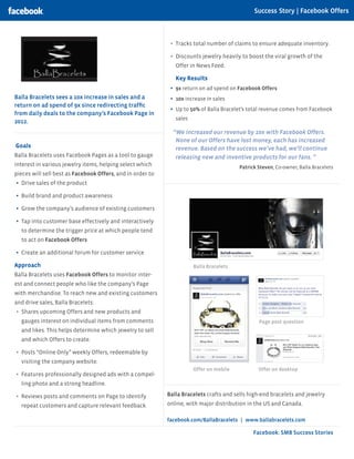 Facebook: SMB Success Stories
Balla Bracelets sees a 10x increase in sales and a
return on ad spend of 9x since redirecting traffic
from daily deals to the company’s Facebook Page in
2012.
Goals
Balla Bracelets uses Facebook Pages as a tool to gauge
interest in various jewelry items, helping select which
pieces will sell best as Facebook Offers, and in order to:
•	 Drive sales of the product
•	 Build brand and product awareness
•	 Grow the company’s audience of existing customers
•	 Tap into customer base effectively and interactively
to determine the trigger price at which people tend
to act on Facebook Offers
•	 Create an additional forum for customer service
Approach
Balla Bracelets uses Facebook Offers to monitor inter-
est and connect people who like the company’s Page
with merchandise. To reach new and existing customers
and drive sales, Balla Bracelets:
•	 Shares upcoming Offers and new products and
gauges interest on individual items from comments
and likes. This helps determine which jewelry to sell
and which Offers to create.
•	 Posts “Online Only” weekly Offers, redeemable by
visiting the company website.
•	 Features professionally designed ads with a compel-
ling photo and a strong headline.
•	 Reviews posts and comments on Page to identify
repeat customers and capture relevant feedback.
Balla Bracelets
Offer on mobile Offer on desktop
Page post question
Balla Bracelets crafts and sells high-end bracelets and jewelry
online, with major distribution in the US and Canada.
facebook.com/BallaBracelets | www.ballabracelets.com
Success Story | Facebook Offers
•	 Tracks total number of claims to ensure adequate inventory.
•	 Discounts jewelry heavily to boost the viral growth of the
Offer in News Feed.
Key Results
•	 9x return on ad spend on Facebook Offers
•	 10x increase in sales
•	 Up to 50% of Balla Bracelet’s total revenue comes from Facebook
sales
“We increased our revenue by 10x with Facebook Offers.
None of our Offers have lost money, each has increased
revenue. Based on the success we’ve had, we’ll continue
releasing new and inventive products for our fans. ”
	 Patrick Steven, Co-owner, Balla Bracelets
 