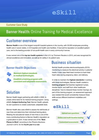eSkill
Customer Case Study

Banner Health: Online Training for Medical Excellence

Customer overview
Banner Health is one of the largest nonprofit hospital systems in the country, with 35,000 employees providing
health care in seven states, in 23 hospitals and health care facilities. It has built its reputation on excellent patient
care, and is the leading provider of non-profit health care in every community it serves.


It was named one of the top ten health systems in the U.S. by Thomson Reuters in 2010, and was recognized for
clinical excellence and innovation, as well as for safety in its patient care.


                                                                 Business situation
Banner Health Objectives                                          Banner Health provides electrocardiography (ECG)
                                                                  monitoring to measure the electrical activity in patients’
                                                                  hearts. It also uses fetal heart monitors to track fetal
  1       Maintain highest standards
          in medical technologies.                                heart rates during pregnancy, labor, and delivery.


  2       Establish a training program with                       In order to maintain the highest standards in working
          consistent and adaptable assessments.                   with these technologies, Banner Health created a
                                                                  training program that teaches registered nurses,
                                                                  monitor techs, and staff from other healthcare
                                                                  disciplines how to interpret these monitor tracings. As
Solution                                                          part of this training program, an assessment approach
                                                                  was needed that would consistently measure these
Banner Health began partnering with eSkill in 2008, to            skills across different treatment modalities and
create online tests for its medical training program. Using       settings.
eSkill’s Subject Authoring Tool, Banner Health uploads


                                                                    eSkill
its own questions to create customized, adaptable tests.


Banner Health also uses eSkill to assess the skill levels of
new hires and determine their individual training plans.
                                                                                Upload own questions
Meeting the educational needs of new hires is one of the
many contributing factors to Banner Health’s reputation as                Online and multi-location testing
a great place to work. It was named one of the “Best
Places to Work” according to the Phoenix Business                           Customized assessments
Journal in 2010, for the fourth year in a row.




141 Middlesex Road, Suite 12, Tyngsborough, MA | (866) 537-5455 or (978) 649-8010 | www.eSkill.com                  Page       1
 