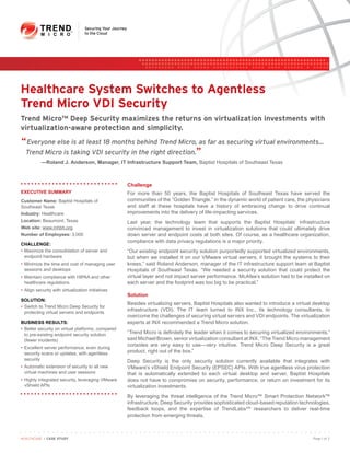 Healthcare System Switches to Agentless
Trend Micro VDI Security
Trend Micro™ Deep Security maximizes the returns on virtualization investments with
virtualization-aware protection and simplicity.
“ Everyone else is at least 18 months behind Trend Micro, as far as securing virtual environments...
 Trend Micro is taking VDI security in the right direction.”
           —Roland J. Anderson, Manager, IT Infrastructure Support Team, Baptist Hospitals of Southeast Texas



                                                   Challenge
EXECUTIVE SUMMARY                                  For more than 50 years, the Baptist Hospitals of Southeast Texas have served the
Customer Name: Baptist Hospitals of                communities of the “Golden Triangle.” In the dynamic world of patient care, the physicians
Southeast Texas                                    and staff at these hospitals have a history of embracing change to drive continual
Industry: Healthcare                               improvements into the delivery of life-impacting services.
Location: Beaumont, Texas                          Last year, the technology team that supports the Baptist Hospitals’ infrastructure
Web site: www.mhbh.org                             convinced management to invest in virtualization solutions that could ultimately drive
Number of Employees: 3,000                         down server and endpoint costs at both sites. Of course, as a healthcare organization,
                                                   compliance with data privacy regulations is a major priority.
CHALLENGE:
• Maximize the consolidation of server and         “Our existing endpoint security solution purportedly supported virtualized environments,
  endpoint hardware                                but when we installed it on our VMware virtual servers, it brought the systems to their
• Minimize the time and cost of managing user      knees,” said Roland Anderson, manager of the IT infrastructure support team at Baptist
  sessions and desktops                            Hospitals of Southeast Texas. “We needed a security solution that could protect the
• Maintain compliance with HIPAA and other         virtual layer and not impact server performance. McAfee’s solution had to be installed on
  healthcare regulations                           each server and the footprint was too big to be practical.”
• Align security with virtualization initiatives
                                                   Solution
SOLUTION:
                                                   Besides virtualizing servers, Baptist Hospitals also wanted to introduce a virtual desktop
• Switch to Trend Micro Deep Security for
  protecting virtual servers and endpoints
                                                   infrastructure (VDI). The IT team turned to INX Inc., its technology consultants, to
                                                   overcome the challenges of securing virtual servers and VDI endpoints. The virtualization
BUSINESS RESULTS:                                  experts at INX recommended a Trend Micro solution.
• Better security on virtual platforms, compared
  to pre-existing endpoint security solution       “Trend Micro is definitely the leader when it comes to securing virtualized environments,”
  (fewer incidents)                                said Michael Brown, senior virtualization consultant at INX. “The Trend Micro management
                                                   consoles are very easy to use—very intuitive. Trend Micro Deep Security is a great
• Excellent server performance, even during
  security scans or updates, with agentless        product, right out of the box.”
  security                                         Deep Security is the only security solution currently available that integrates with
• Automatic extension of security to all new       VMware’s vShield Endpoint Security (EPSEC) APIs. With true agentless virus protection
  virtual machines and user sessions               that is automatically extended to each virtual desktop and server, Baptist Hospitals
• Highly integrated security, leveraging VMware    does not have to compromise on security, performance, or return on investment for its
  vShield APIs                                     virtualization investments.
                                                   By leveraging the threat intelligence of the Trend Micro™ Smart Protection Network™
                                                   infrastructure, Deep Security provides sophisticated cloud-based reputation technologies,
                                                   feedback loops, and the expertise of TrendLabsSM researchers to deliver real-time
                                                   protection from emerging threats.



HEALTHCARE I CASE STUDY                                                                                                              Page 1 of 2
 