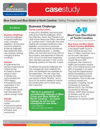 Volume 6, Issue 3, 2011
                                                        casestudy
Blue Cross and Blue Shield of North Carolina: “Sailing Through the Perfect Storm”

      At a Glance
                                 Business Challenge
                                 Facing a perfect storm...
                                 In early 2010, BCBSNC was facing both
Business Challenge               external and internal challenges, which
• External challenges:           Fara Palumbo, Senior Vice President and
Increased healthcare             Chief Human Resources Officer, described
costs, changing                  as “a perfect storm.” Externally, they were
legislation, and growing         dealing with increased healthcare costs,                Blue Cross and Blue Shield
economic pressures               legislation, and economic pressures.                    of North Carolina (BCBSNC)
• Internal challenges:           Internally, they had recently transitioned              is the largest health insurer in
New leadership team,             to a new leadership team: J. Bradley                    North Carolina serving more
new business strategy,           Wilson, the new CEO and former COO of                   than 3.7 million customers. As a
changing business                the company, was appointed in February                  not-for-profit, fully taxed
conditions                       2010. Six (out of nine) senior leadership               company with headquarters in
                                 team members had been in their current                  Chapel Hill and 4,600
Solution                         leadership positions for less than 3 years.             employees, their network of
• Implemented the                                                                        health care providers includes
Denison Organizational           To address the growing challenges, the                  92% of the medical doctors and
Culture Survey                   new management team redefined the                       99% of hospitals in the state.
• Created a shared               vision and developed new strategies for                 They hold the highest level of
sense of vision                  the organization. The new vision was                    NCQA Accreditation and the
• Clarified and                  “To be a leader in improving the health                 CEO Cancer Gold Standard
communicated the                 care system in North Carolina,” and to                  Accreditation. They’ve also won
CEO’s legacy                     focus on the actions needed to improve                  numerous awards and
• Involved the entire            the overall system and to better serve                  recognition, including: Top 60
organization in the              their customers.                                        Companies for Executive
change process                                                                           Women (2010), Top 100 Best
• Used simple visuals                                                                    Companies for Working
that internalized the              “We’re in a period of                                 Mothers, AARP Best Company
culture change model               considerable change at Blue                           for Workers over 50, and
                                   Cross and Blue Shield of                              Diversity Inc.’s Top 25
Results                            North Carolina – as much                              Noteworthy Companies (2009).
• Improved culture                 change as we’ve ever
scores                             attempted at one time.”
• Improved business                – Fara Palumbo,
performance metrics                 SVP and Chief HR Officer
• Positive work
environment



       All content © copyright 2005-2011 Denison Consulting, LLC. All rights reserved. l www.denisonculture.com l Page 1
 