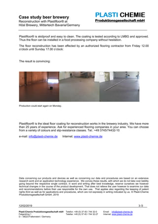 Case study beer brewery
Reconstruction with Plastifloor® at
Hösl Brewery, Mitterteich Bavaria/Germany
12/02/2019 3 /3
Plasti-Chemie Produktionsgesellschaft mbH Telefon: +49 (0) 37 45 / 744 32-0 Email: info@plasti-chemie.de
Falgardring 1 Telefax: +49 (0) 37 45 / 744 32-27 Internet: www.plasti-chemie.de
D – 08223 Falkenstein / Germany
Plastifloor® is skidproof and easy to clean. The coating is tested according to LMBG and approved.
Thus the floor can be installed in a food processing company without hesitation.
The floor reconstruction has been effected by an authorized flooring contractor from Friday 12.00
o’clock until Sunday 17.00 o’clock:
The result is convincing:
Production could start again on Monday.
Plastifloor® is the ideal floor coating for reconstruction works in the brewery industry. We have more
than 25 years of experience. Ask for experienced flooring companies in your area. You can choose
from a variety of colours and slip-resistance classes. Tel.: +49 3745/74432-10
e-mail: info@plasti-chemie.de Internet: www.plasti-chemie.de
Data concerning our products and devices as well as concerning our data and procedures are based on an extensive
research work and an application technology experience. We convey these results, with which we do not take over liability
going beyond the respective single contract, in word and writing after best knowledge, reserve ourselves we however
technical changes in the course of the product development. That does not relieve the user however to examine our data
and recommendations before their use responsible for the own use. That applies also regarding the keeping of patent
rights third as well as for applications and procedures, which are not expressly in writing indicated by us. © Plasti-Chemie
Produktionsgesellschaft GmbH, 2019
 
