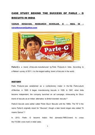 1
CASE STUDY BEHIND THE SUCCESS OF PARLE – G
BISCUITS IN INDIA
VARUN KESAVAN, RESEARCH SCHOLAR, E – MAIL ID –
varunkesavan@yahoo.com
Parle-G is a brand of biscuits manufactured by Parle Products in India. According to
a Nielsen survey of 2011, it is the largest-selling brand of biscuits in the world.
HISTORY
Parle Products was established as a confectionery maker in the Vile Parle suburb
of Mumbai, in 1929. It began manufacturing biscuits in 1939. In 1947, when India
became independent, the company launched an ad campaign, showcasing its Gluco
brand of biscuits as an Indian alternative to British-branded biscuits.[2]
Parle-G biscuits were earlier called 'Parle Gluco' Biscuits until the 1980s. The "G" in the
name Parle-G originally stood for "Glucose", though a later brand slogan also stated "G
means Genius".[3]
In 2013, Parle- G became India's first domestic FMCG brand to cross
the ₹ 5,000 crore mark in retail sales.
 