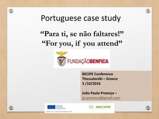 “Para ti, se não faltares!”
“For you, if you attend”
Portuguese case study
RECIPE Conference
Thessaloniki – Greece
3 /10/2016
João Paulo Proença –
jp.proenca@gmail.com
 