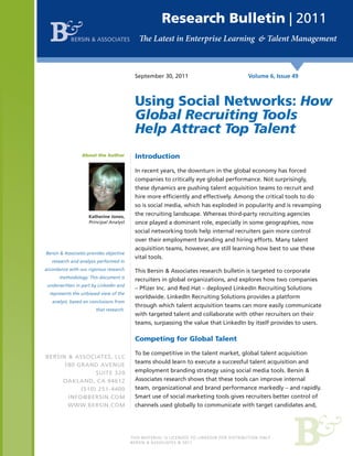 Research Bulletin | 2011
            BERSIN & ASSOCIATES




                                          September 30, 2011                               Volume 6, Issue 49



                                          Using Social Networks: How
                                          Global Recruiting Tools
                                          Help Attract Top Talent
                 About the Author         Introduction

                                          In recent years, the downturn in the global economy has forced
                                          companies to critically eye global performance. Not surprisingly,
                                          these dynamics are pushing talent acquisition teams to recruit and
                                          hire more efficiently and effectively. Among the critical tools to do
                                          so is social media, which has exploded in popularity and is revamping
                    Katherine Jones,
                                          the recruiting landscape. Whereas third-party recruiting agencies
                    Principal Analyst     once played a dominant role, especially in some geographies, now
                                          social networking tools help internal recruiters gain more control
                                          over their employment branding and hiring efforts. Many talent
                                          acquisition teams, however, are still learning how best to use these
Bersin & Associates provides objective
                                          vital tools.
   research and analysis performed in
accordance with our rigorous research     This Bersin & Associates research bulletin is targeted to corporate
      methodology. This document is
                                          recruiters in global organizations, and explores how two companies
 underwritten in part by LinkedIn and
                                          – Pfizer Inc. and Red Hat – deployed LinkedIn Recruiting Solutions
  represents the unbiased view of the
                                          worldwide. LinkedIn Recruiting Solutions provides a platform
   analyst, based on conclusions from
                                          through which talent acquisition teams can more easily communicate
                        that research.
                                          with targeted talent and collaborate with other recruiters on their
                                          teams, surpassing the value that LinkedIn by itself provides to users.

                                          Competing for Global Talent

                                          To be competitive in the talent market, global talent acquisition
BERSIN & ASSOCIATES, LLC
                                          teams should learn to execute a successful talent acquisition and
      180 GRAND AVENUE
                SUITE 320                 employment branding strategy using social media tools. Bersin &
     OAKLAND, CA 94612                    Associates research shows that these tools can improve internal
           (510) 251-4400                 team, organizational and brand performance markedly – and rapidly.
       INFO@BERSIN.COM                    Smart use of social marketing tools gives recruiters better control of
       WWW.BERSIN.COM                     channels used globally to communicate with target candidates and,




                                         THIS MATERIAL IS LICENSED TO LINKEDIN FOR DISTRIBUTION ONLY.
                                         BERSIN & ASSOCIATES © 2011
 