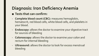 Diagnosis: Iron Deficiency Anemia
■ Tests that can confirm:
- Complete blood count (CBC): measures hemoglobin,
hematocrit, red blood cells, white blood cells, and platelets in
your blood.
- Endoscopy: allows the doctor to examine your digestive tract
for sources of bleeding
- Colonoscopy: allows the doctor to examine your colon and
rectum for internal bleeding
- Ultrasound: allows the doctor to look for excess menstrual
bleeding
 