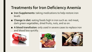 Treatments for Iron Deficiency Anemia
■ Iron Supplements: taking medications to help restore iron
levels
■ Change in diet: eating foods high in iron such as: red meat,
dark green vegetables, dried fruits, nuts, and so on.
■ A blood transfusion: only used in severe cases to replace iron
and blood loss quickly.
 