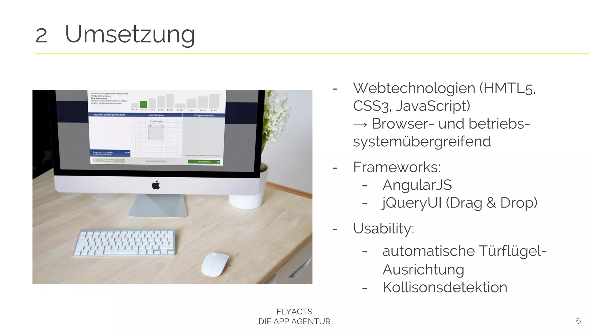 6
2 Umsetzung
FLYACTS
DIE APP AGENTUR
- Webtechnologien (HMTL5,
CSS3, JavaScript)
→ Browser- und betriebs-
systemübergreifend
- Frameworks:
- AngularJS
- jQueryUI (Drag & Drop)
- Usability:
- automatische Türflügel-
Ausrichtung
- Kollisonsdetektion
 