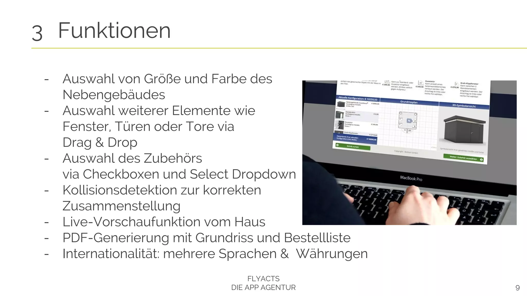 9
3 Funktionen
FLYACTS
DIE APP AGENTUR
- Auswahl von Größe und Farbe des
Nebengebäudes
- Auswahl weiterer Elemente wie
Fenster, Türen oder Tore via
Drag & Drop
- Auswahl des Zubehörs
via Checkboxen und Select Dropdown
- Kollisionsdetektion zur korrekten
Zusammenstellung
- Live-Vorschaufunktion vom Haus
- PDF-Generierung mit Grundriss und Bestellliste
- Internationalität: mehrere Sprachen & Währungen
 