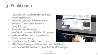9
3 Funktionen
FLYACTS
DIE APP AGENTUR
- Auswahl von Größe und Farbe des
Nebengebäudes
- Auswahl weiterer Elemente wie
Fenster, Türen oder Tore via
Drag & Drop
- Auswahl des Zubehörs
via Checkboxen und Select Dropdown
- Kollisionsdetektion zur korrekten
Zusammenstellung
- Live-Vorschaufunktion vom Haus
- PDF-Generierung mit Grundriss und Bestellliste
- Internationalität: mehrere Sprachen & Währungen
 