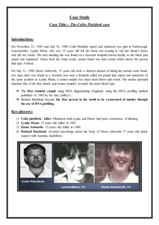 Case Study
Case Title: - The Colin Pitchfork case
Introduction:-
On November 21, 1983 and July 31, 1986 Colin Pitchfork raped and murdered two girls in Narborough,
Leicestershire. Lynda Mann, who was 15 years old left her home one evening to visit her friend’s house
and did not return. The next morning she was found on a deserted footpath known locally as the black pad
raped and murdered. Taken from the crime scene, semen found was later tested which shown the person
had type A blood.
On July 31, 1986 Dawn Ashworth, 15 years old took a shortcut instead of taking her normal route home,
two days later was found in a wooded area near a footpath called ten pound lane raped and murdered. In
the same position as Lynda Mann, a semen sample was taken from Dawn and tested. The modus operandi
matched that of the first attack, and semen samples revealed the same blood type.
 The first criminal caught using DNA fingerprinting (England), using the DNA profiling method
published in 1985 by Sir Alec Jeffrey’s.
 Richard Buckland became the first person in the world to be exonerated of murder through
the use of DNA profiling.
Key players:-
1) Colin pitchfork- killer: Murdered both Lynda and Dawn. had prior convictions of flashing.
2) Lynda Mann- 15 years old: killed in 1983
3) Dawn Ashworth- 15 years old: killed in 1986
4) Richard Buckland- revealed knowledge about the body of Dawn Ashworth 17 years old: prime
suspect with learning disabilities.
 